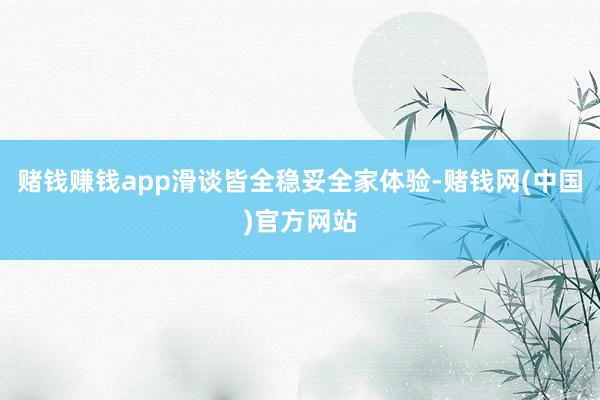 赌钱赚钱app滑谈皆全稳妥全家体验-赌钱网(中国)官方网站