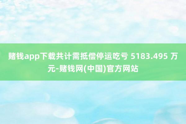 赌钱app下载共计需抵偿停运吃亏 5183.495 万元-赌钱网(中国)官方网站