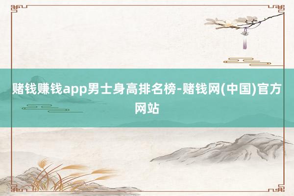 赌钱赚钱app男士身高排名榜-赌钱网(中国)官方网站