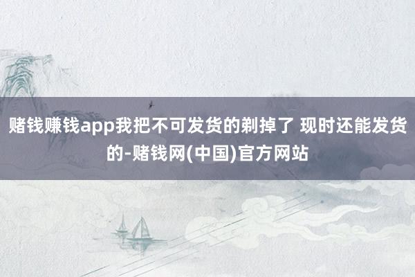 赌钱赚钱app我把不可发货的剃掉了 现时还能发货的-赌钱网(中国)官方网站
